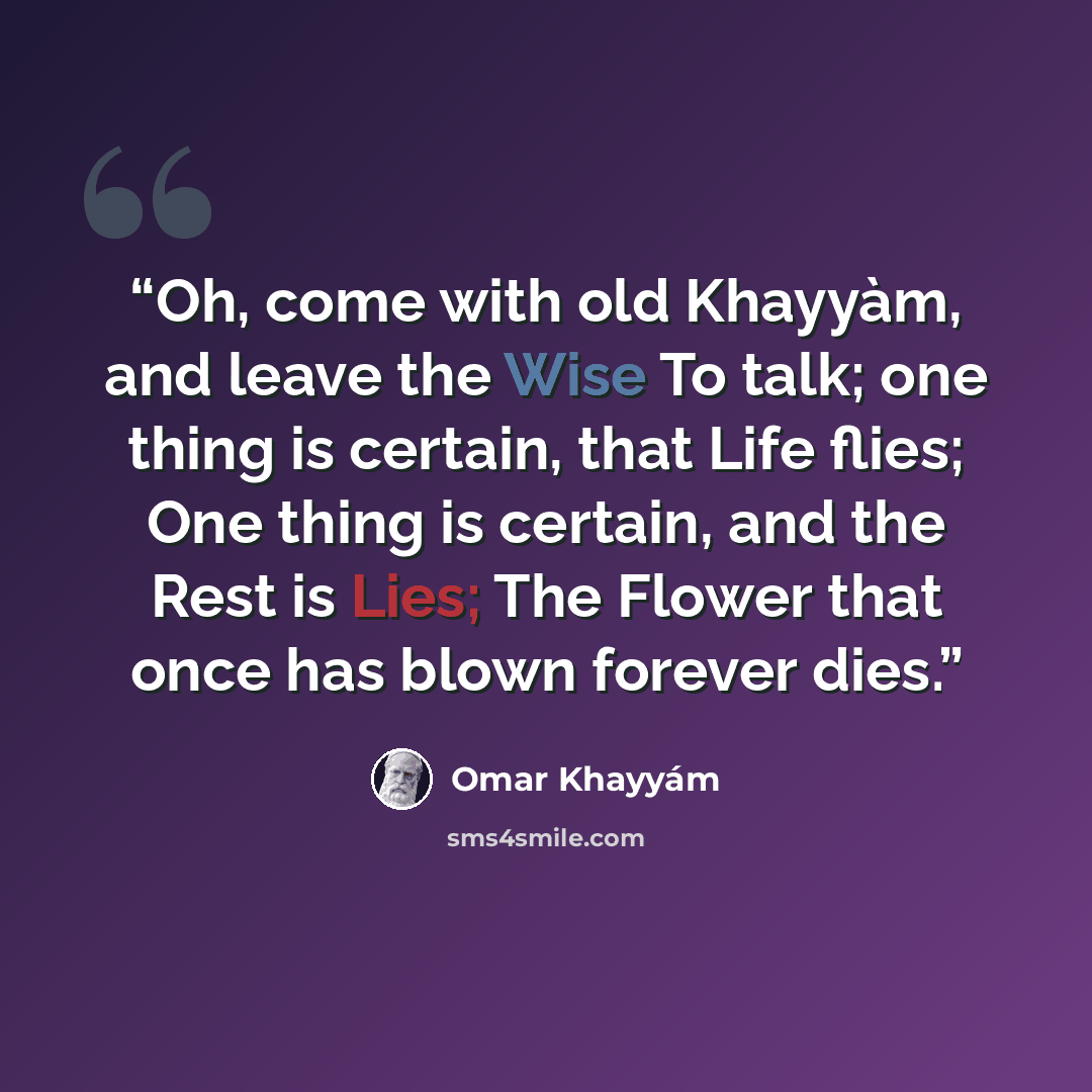 “Oh, come with old Khayyàm, and leave the Wise To talk; one thing is certain, that Life flies; One thing is certain, and the Rest is Lies; The Flower that once has blown forever dies.” quote by Omar Khayyam