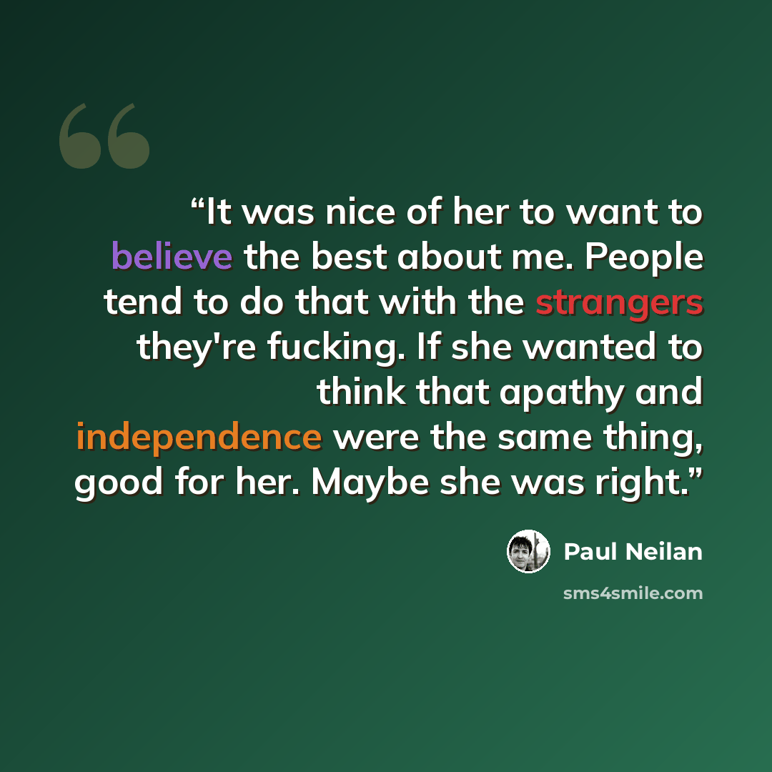 “It was nice of her to want to believe the best about me. People tend to do that with the strangers they're fucking. If she wanted to think that apathy and independence were the same thing, good for her. Maybe she was right.” quote by Paul Neilan