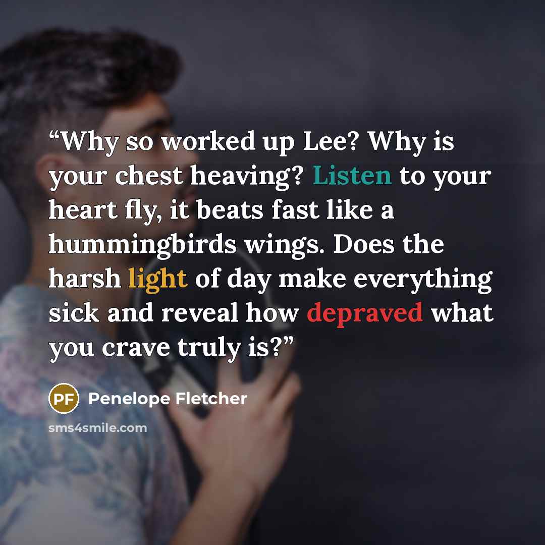 “Why so worked up Lee? Why is your chest heaving? Listen to your heart fly, it beats fast like a hummingbirds wings. Does the harsh light of day make everything sick and reveal how depraved what you crave truly is?” quote by Penelope Fletcher
