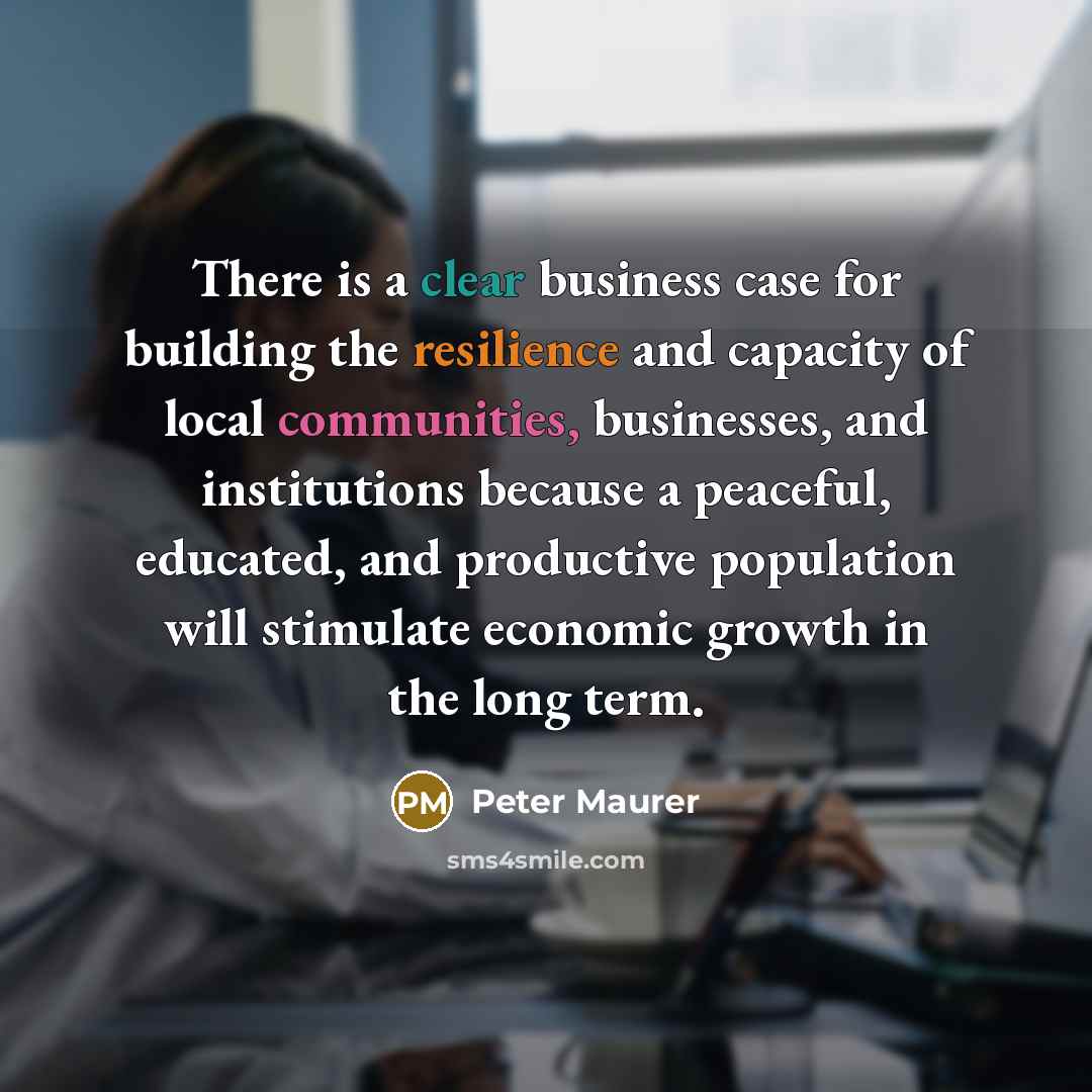 “There is a clear business case for building the resilience and capacity of local communities, businesses, and institutions because a peaceful, educated, and productive population will stimulate economic growth in the long term.” quote by Peter Maurer