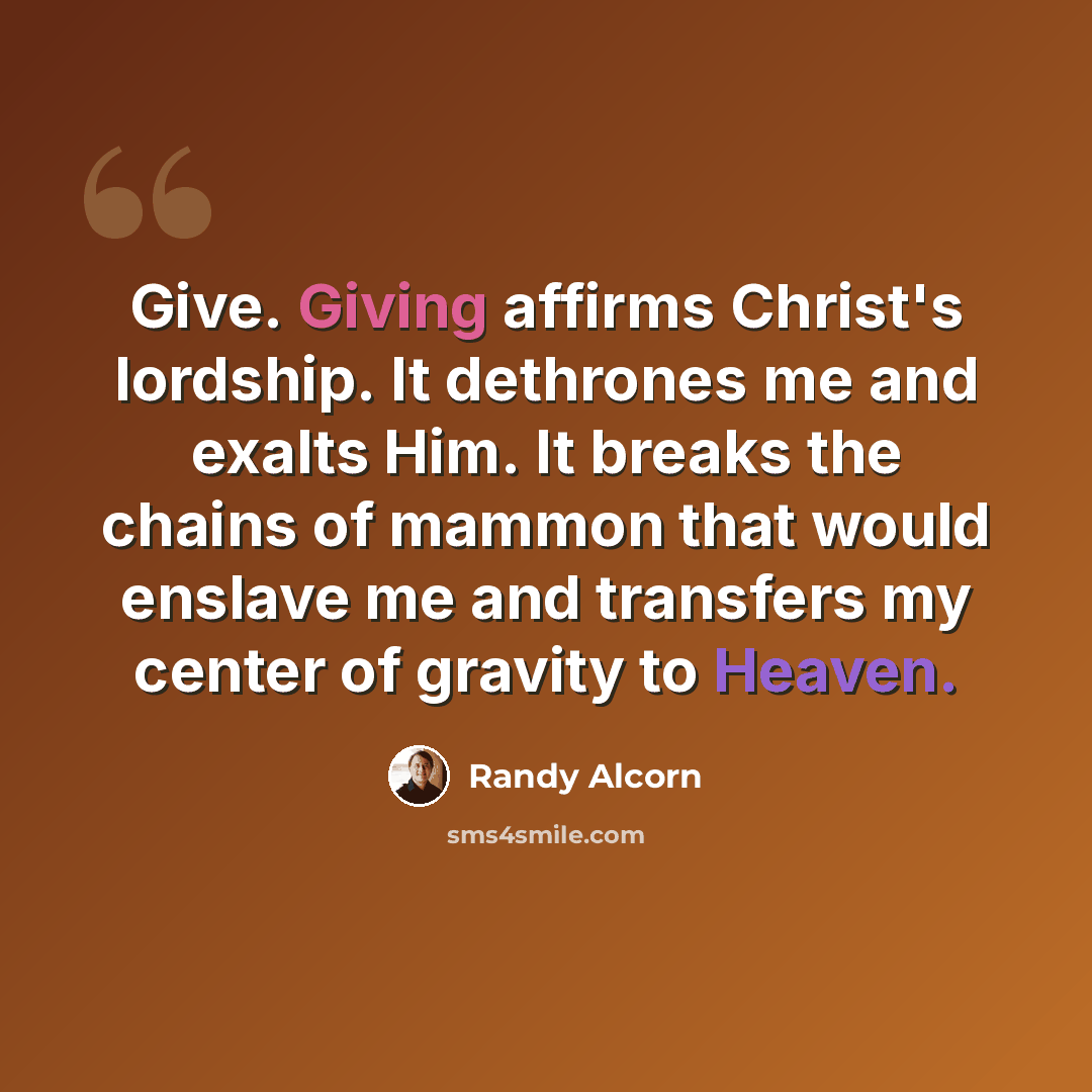 “Give. Giving affirms Christ's lordship. It dethrones me and exalts Him. It breaks the chains of mammon that would enslave me and transfers my center of gravity to Heaven.” quote by Randy Alcorn