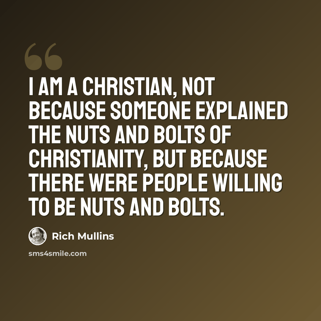 “I am a Christian, not because someone explained the nuts and bolts of Christianity, but because there were people willing to be nuts and bolts.” quote by Rich Mullins