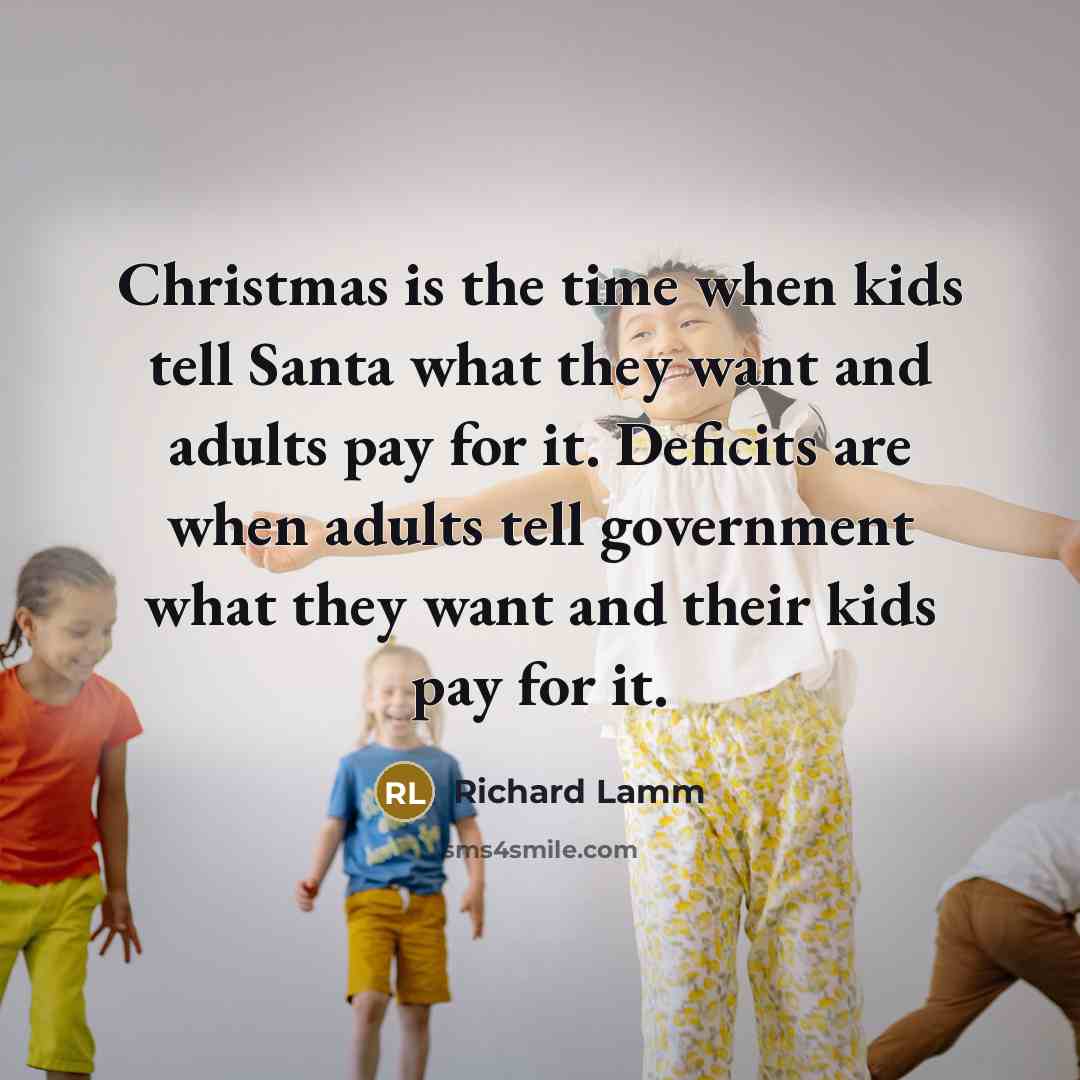 “Christmas is the time when kids tell Santa what they want and adults pay for it. Deficits are when adults tell government what they want and their kids pay for it.” quote by Richard Lamm