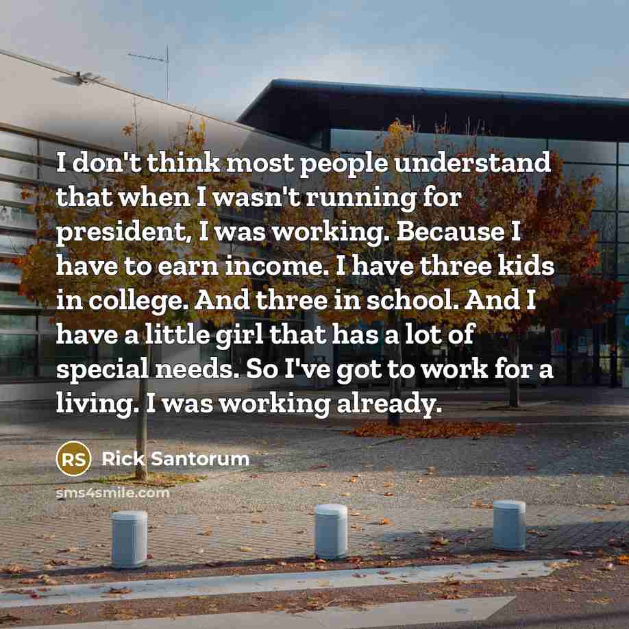 “I don't think most people understand that when I wasn't running for president, I was working. Because I have to earn income. I have three kids in college. And three in school. And I have a little girl that has a lot of special needs. So I've got to work for a living. I was working already.” quote by Rick Santorum