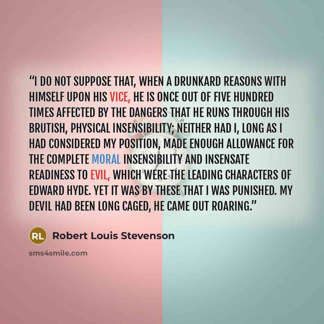 “I do not suppose that, when a drunkard reasons with himself upon his vice, he is once out of five hundred times affected by the dangers that he runs through his brutish, physical insensibility; neither had I, long as I had considered my position, made enough allowance for the complete moral…” quote by Robert Louis Stevenson