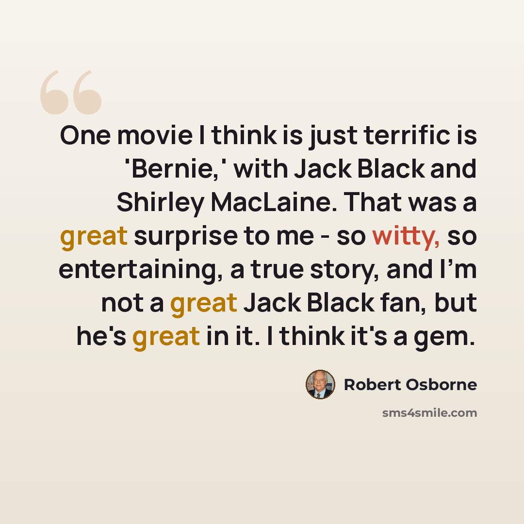 “One movie I think is just terrific is 'Bernie,' with Jack Black and Shirley MacLaine. That was a great surprise to me - so witty, so entertaining, a true story, and I'm not a great Jack Black fan, but he's great in it. I think it's a gem.” quote by Robert Osborne