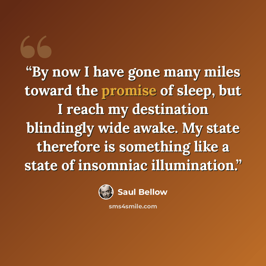 “By now I have gone many miles toward the promise of sleep, but I reach my destination blindingly wide awake. My state therefore is something like a state of insomniac illumination.” quote by Saul Bellow