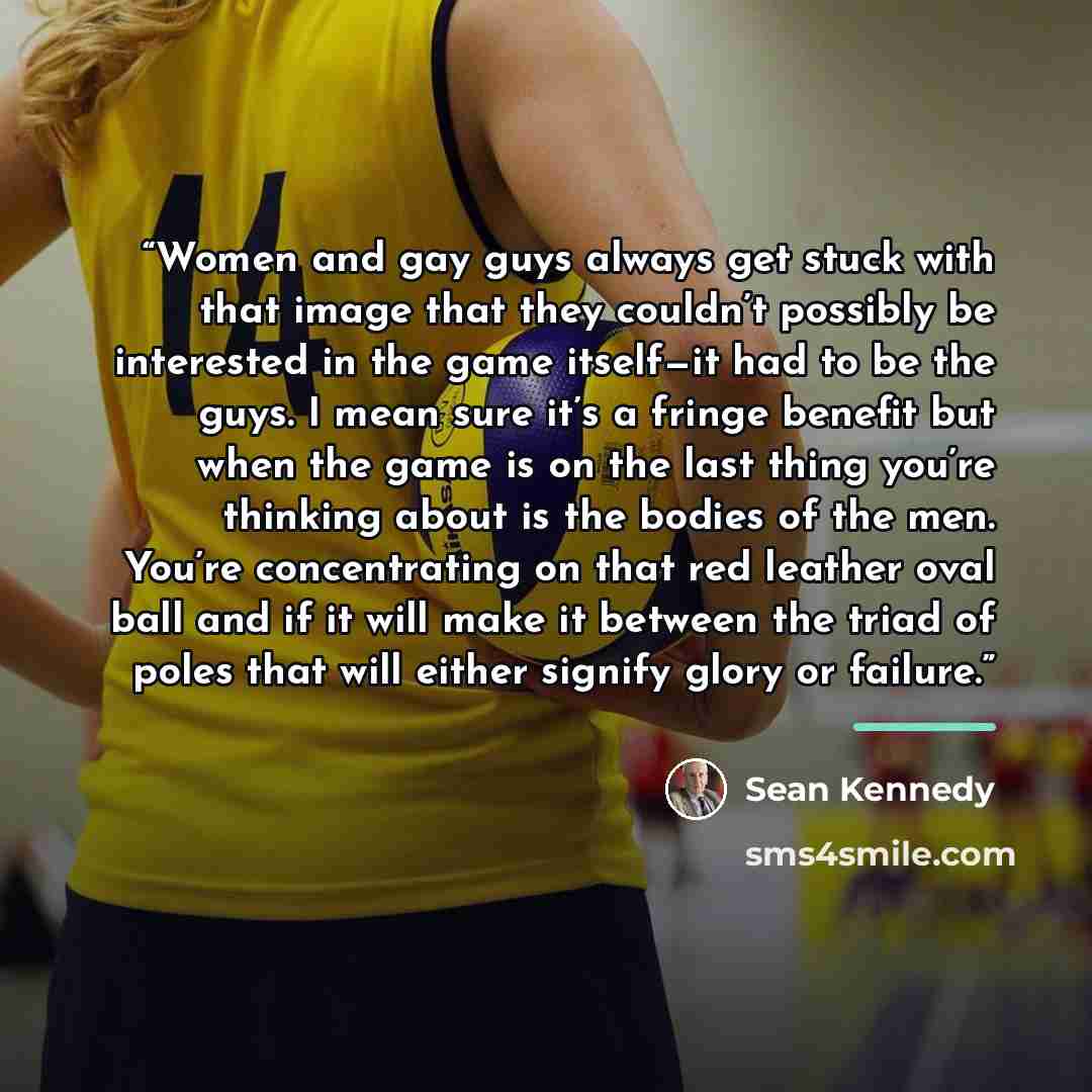 “Women and gay guys always get stuck with that image that they couldn’t possibly be interested in the game itself—it had to be the guys. I mean sure it’s a fringe benefit but when the game is on the last thing you’re thinking about is the bodies of the men. You’re concentrating on that red leather…” quote by Sean Kennedy