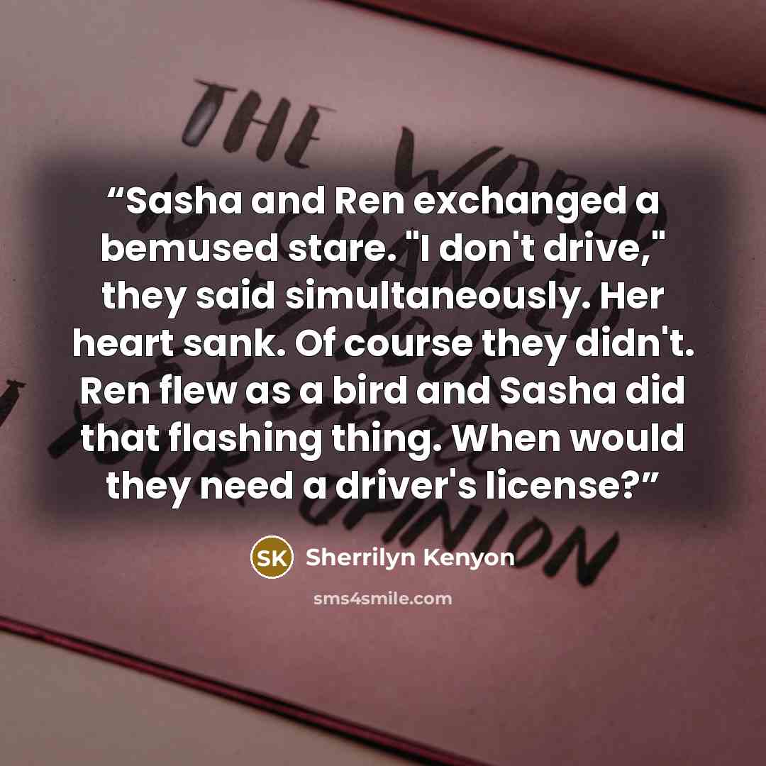 “Sasha and Ren exchanged a bemused stare. "I don't drive," they said simultaneously. Her heart sank. Of course they didn't. Ren flew as a bird and Sasha did that flashing thing. When would they need a driver's license?” quote by Sherrilyn Kenyon