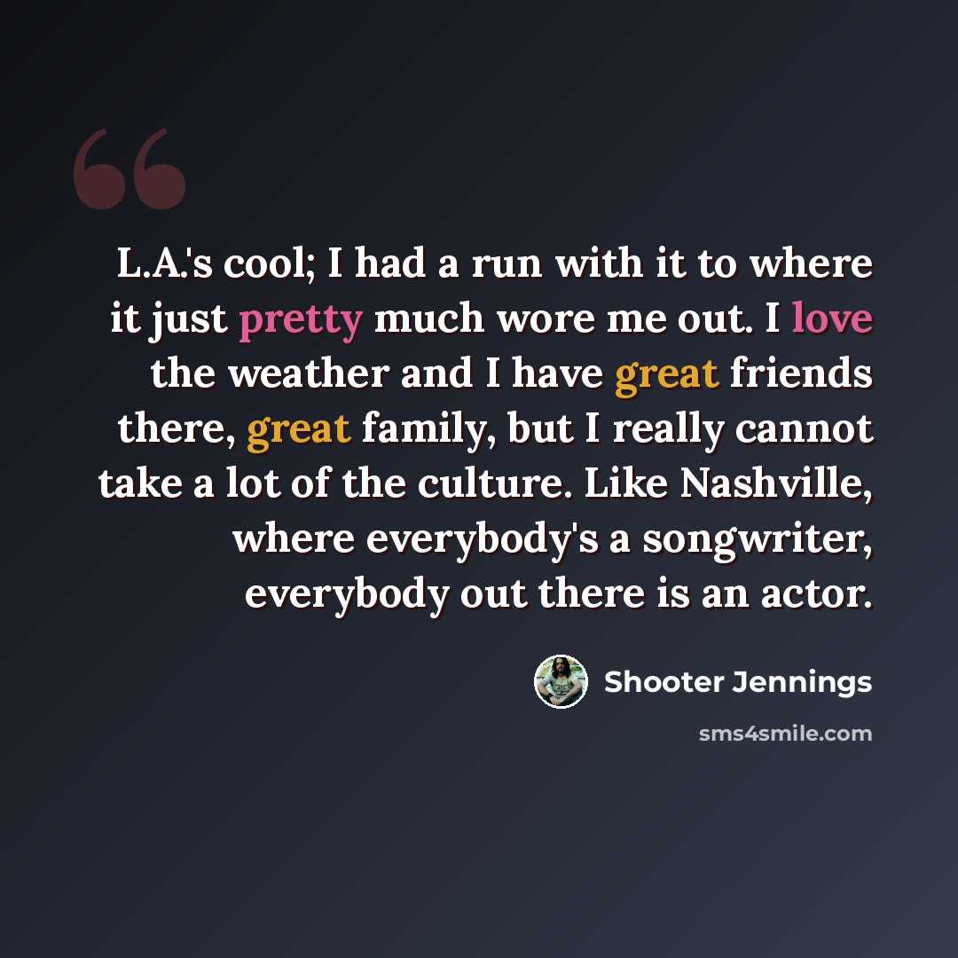 “L.A.'s cool; I had a run with it to where it just pretty much wore me out. I love the weather and I have great friends there, great family, but I really cannot take a lot of the culture. Like Nashville, where everybody's a songwriter, everybody out there is an actor.” quote by Shooter Jennings