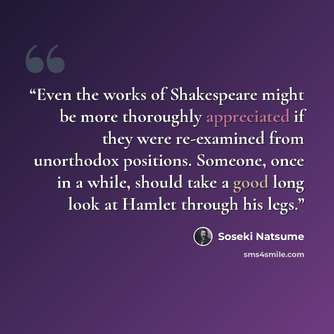 “Even the works of Shakespeare might be more thoroughly appreciated if they were re-examined from unorthodox positions. Someone, once in a while, should take a good long look at Hamlet through his legs.” quote by Sōseki Natsume
