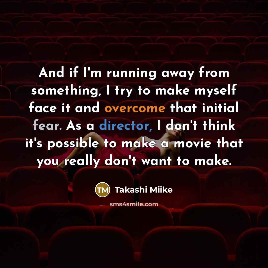 “And if I'm running away from something, I try to make myself face it and overcome that initial fear. As a director, I don't think it's possible to make a movie that you really don't want to make.” quote by Takashi Miike