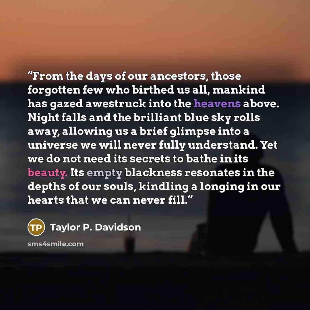 “From the days of our ancestors, those forgotten few who birthed us all, mankind has gazed awestruck into the heavens above. Night falls and the brilliant blue sky rolls away, allowing us a brief glimpse into a universe we will never fully understand. Yet we do not need its secrets to bathe in its…” quote by Taylor P. Davidson