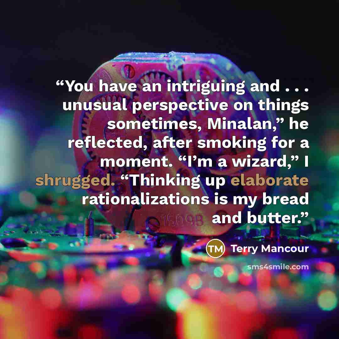 “You have an intriguing and . . . unusual perspective on things sometimes, Minalan,” he reflected, after smoking for a moment. “I’m a wizard,” I shrugged. “Thinking up elaborate rationalizations is my bread and butter.” quote by Terry Mancour