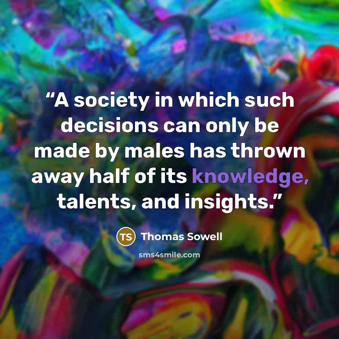 “A society in which such decisions can only be made by males has thrown away half of its knowledge, talents, and insights.” quote by Thomas Sowell