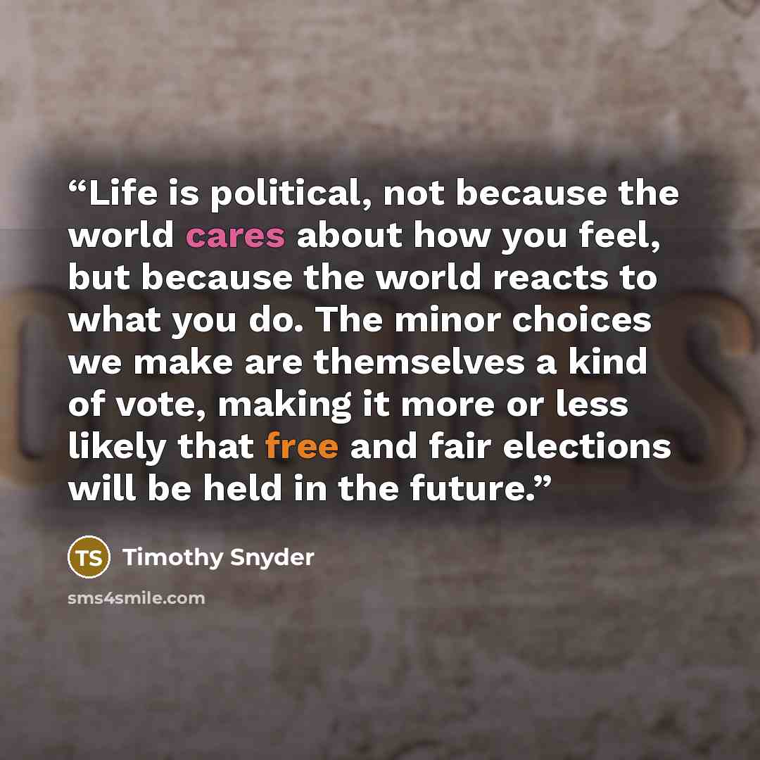 “Life is political, not because the world cares about how you feel, but because the world reacts to what you do. The minor choices we make are themselves a kind of vote, making it more or less likely that free and fair elections will be held in the future.” quote by Timothy Snyder