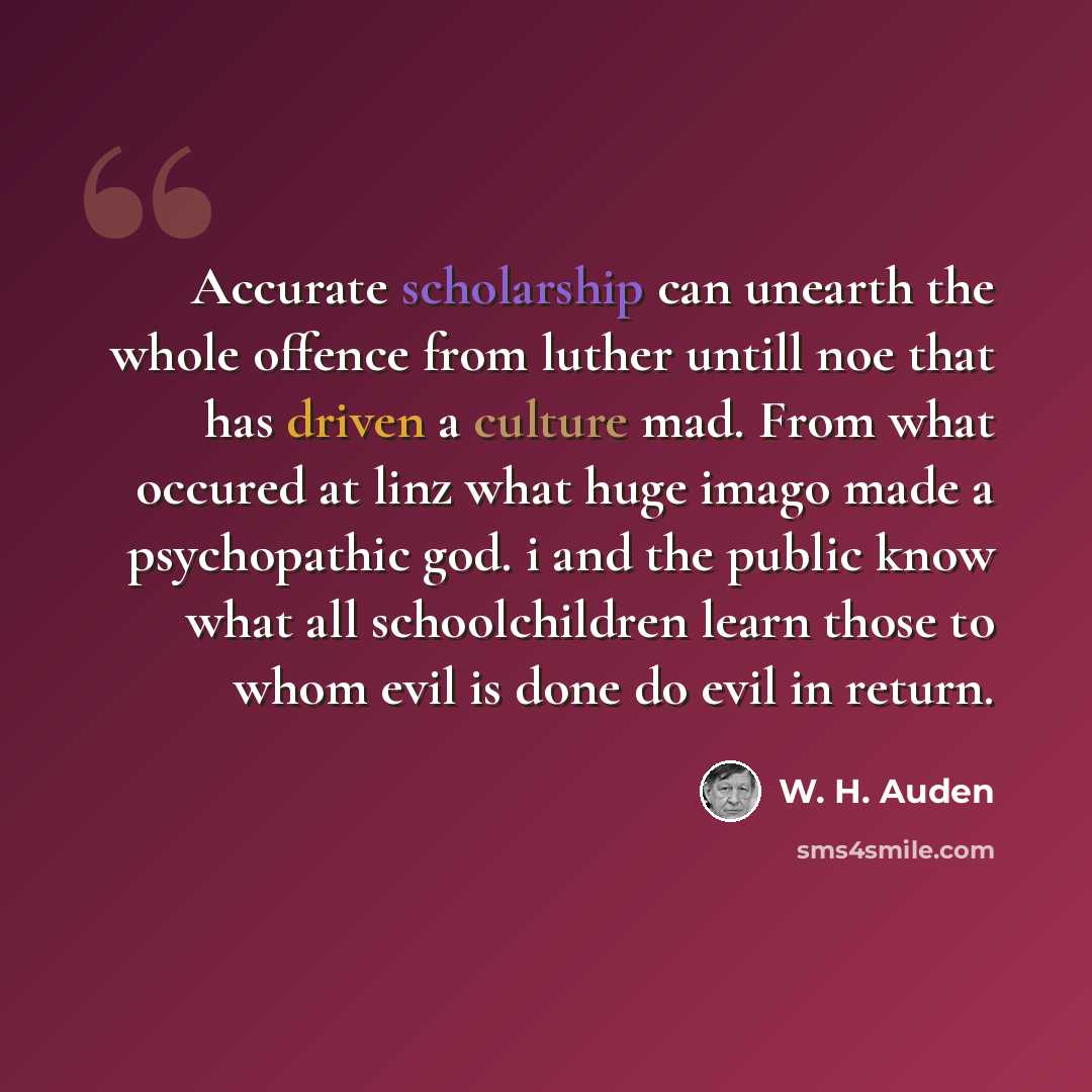 “Accurate scholarship can unearth the whole offence from luther untill noe that has driven a culture mad. From what occured at linz what huge imago made a psychopathic god. i and the public know what all schoolchildren learn those to whom evil is done do evil in return.” quote by W. H. Auden