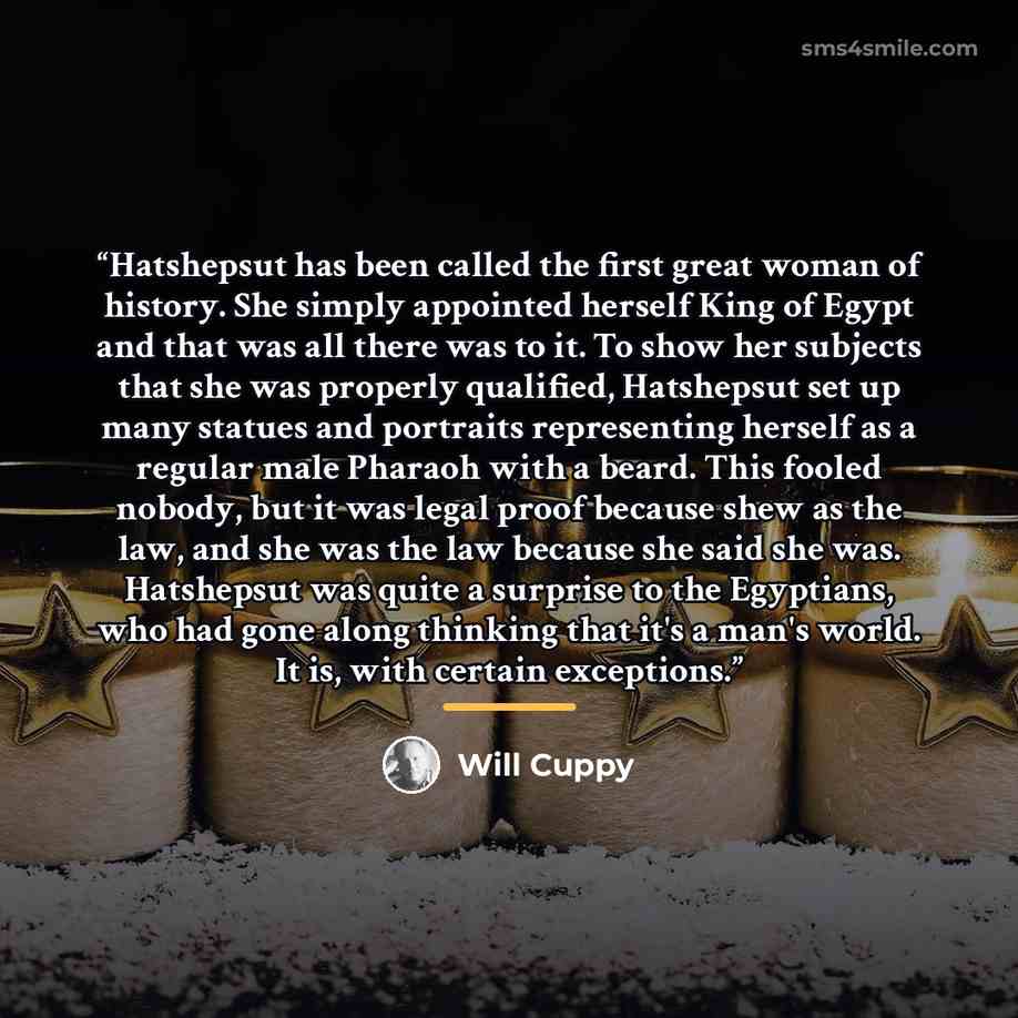 “Hatshepsut has been called the first great woman of history. She simply appointed herself King of Egypt and that was all there was to it. To show her subjects that she was properly qualified, Hatshepsut set up many statues and portraits representing herself as a regular male Pharaoh with a beard…” quote by Will Cuppy