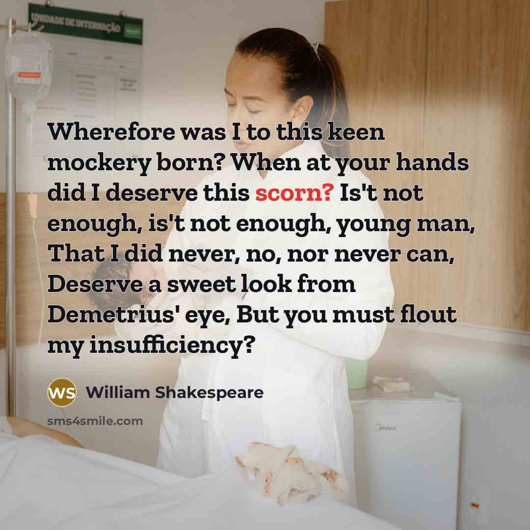 “Wherefore was I to this keen mockery born? When at your hands did I deserve this scorn? Is't not enough, is't not enough, young man, That I did never, no, nor never can, Deserve a sweet look from Demetrius' eye, But you must flout my insufficiency?” quote by William Shakespeare