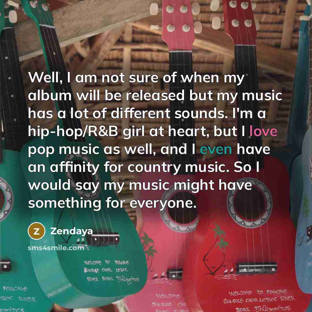 “Well, I am not sure of when my album will be released but my music has a lot of different sounds. I'm a hip-hop/R&B girl at heart, but I love pop music as well, and I even have an affinity for country music. So I would say my music might have something for everyone.” quote by Zendaya