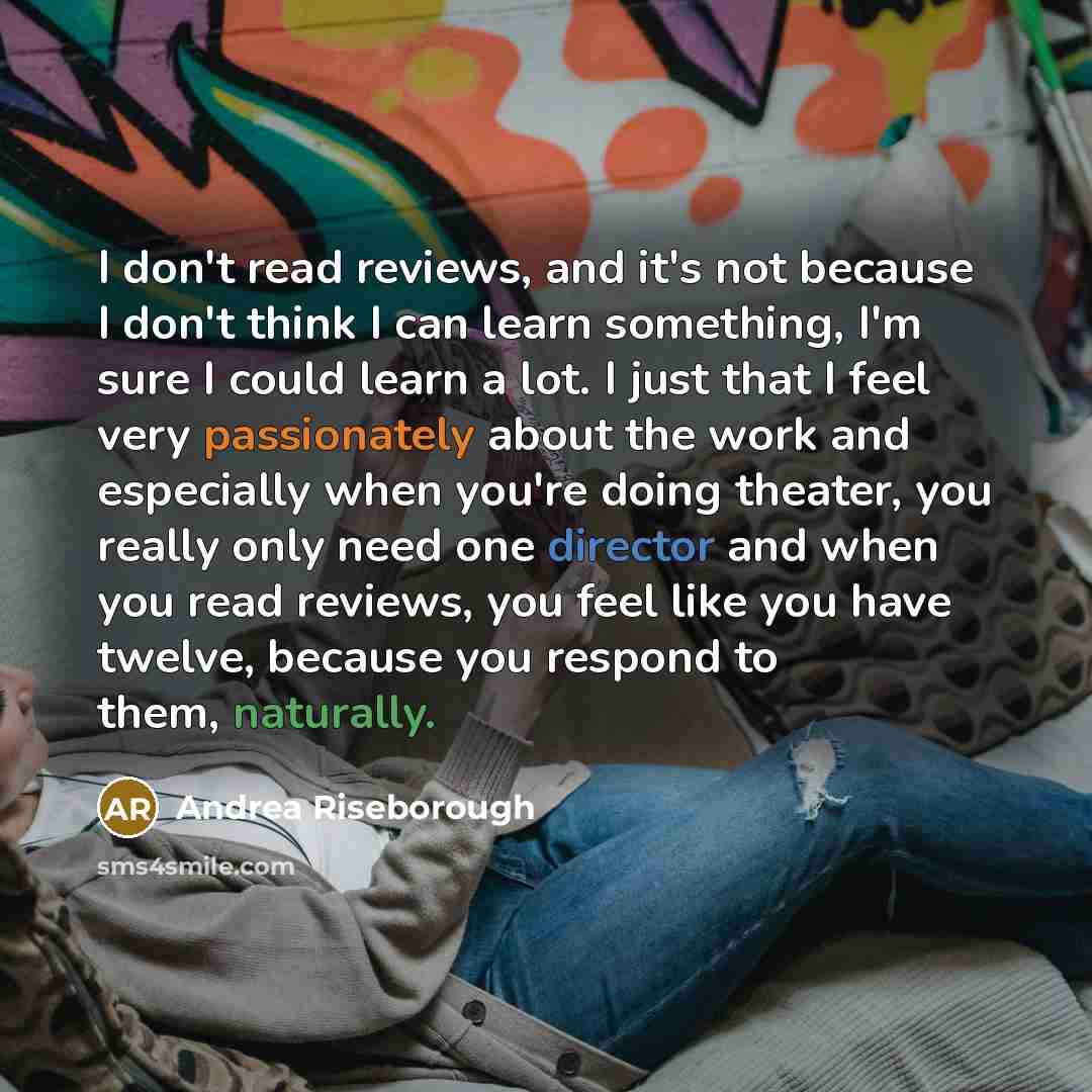 “I don't read reviews, and it's not because I don't think I can learn something, I'm sure I could learn a lot. I just that I feel very passionately about the work and especially when you're doing theater, you really only need one director and when you read reviews, you feel like you have twelve…” quote by Andrea Riseborough