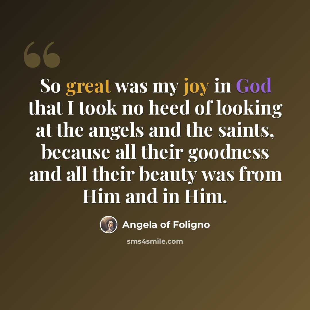 “So great was my joy in God that I took no heed of looking at the angels and the saints, because all their goodness and all their beauty was from Him and in Him.” quote by Angela of Foligno