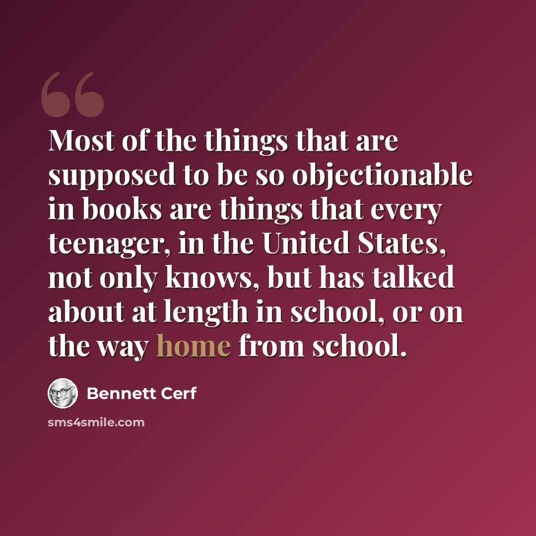 “Most of the things that are supposed to be so objectionable in books are things that every teenager, in the United States, not only knows, but has talked about at length in school, or on the way home from school.” quote by Bennett Cerf