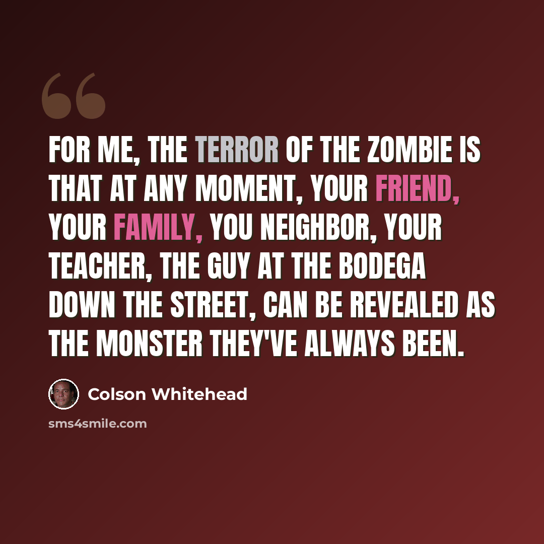 “For me, the terror of the zombie is that at any moment, your friend, your family, you neighbor, your teacher, the guy at the bodega down the street, can be revealed as the monster they've always been.” quote by Colson Whitehead