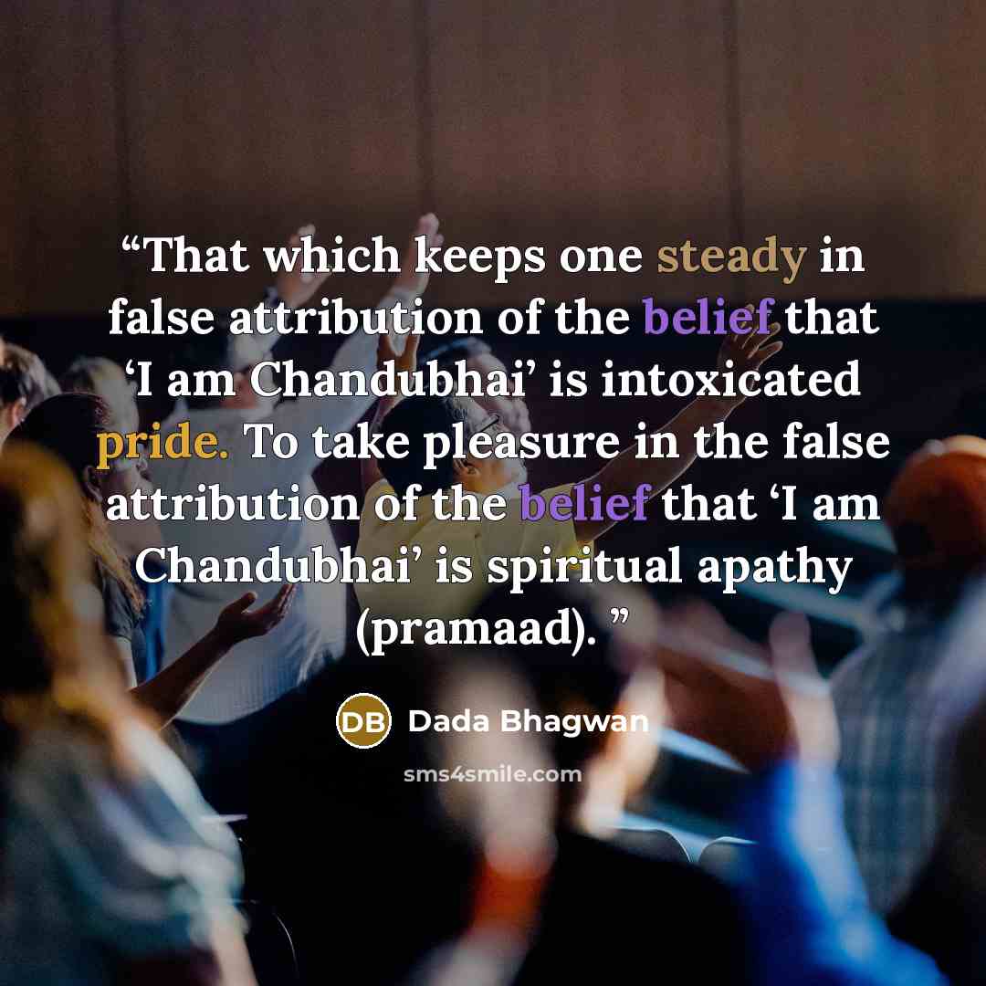 “That which keeps one steady in false attribution of the belief that ‘I am Chandubhai’ is intoxicated pride. To take pleasure in the false attribution of the belief that ‘I am Chandubhai’ is spiritual apathy (pramaad).” quote by Dada Bhagwan