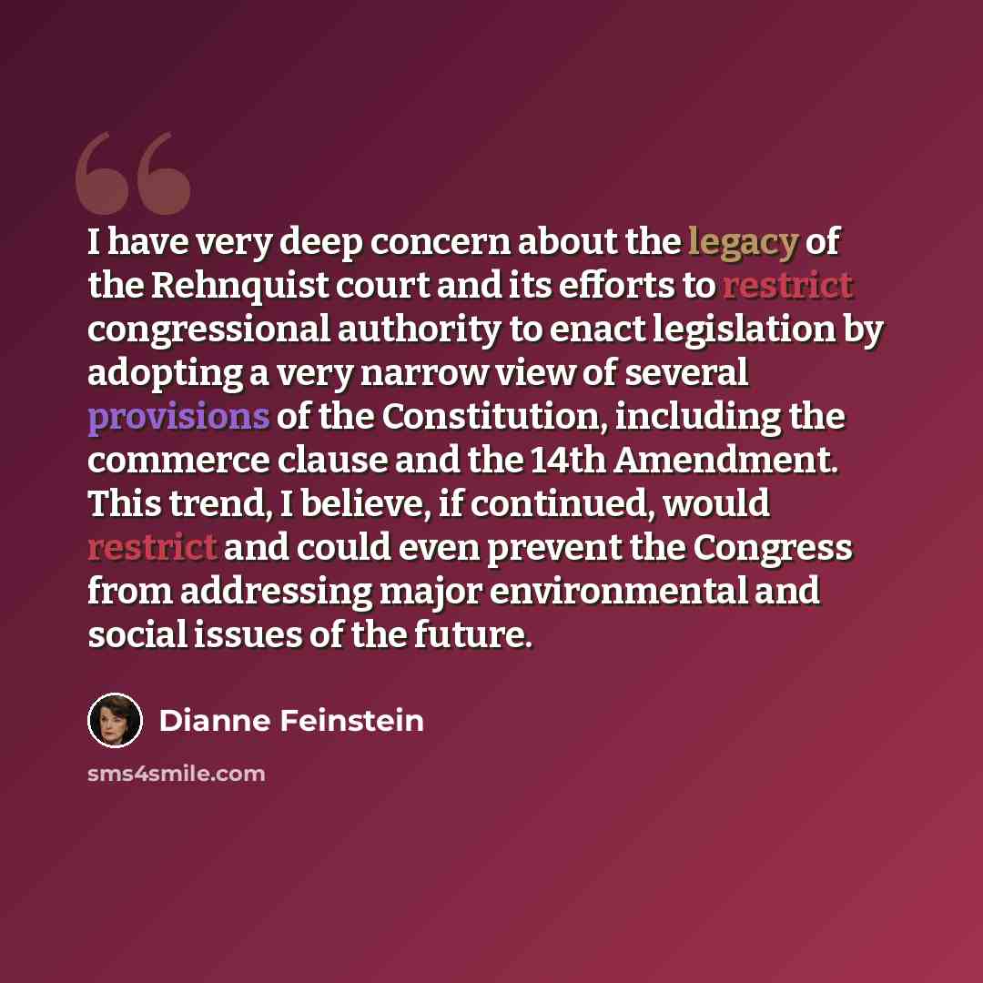 “I have very deep concern about the legacy of the Rehnquist court and its efforts to restrict congressional authority to enact legislation by adopting a very narrow view of several provisions of the Constitution, including the commerce clause and the 14th Amendment. This trend, I believe, if…” quote by Dianne Feinstein