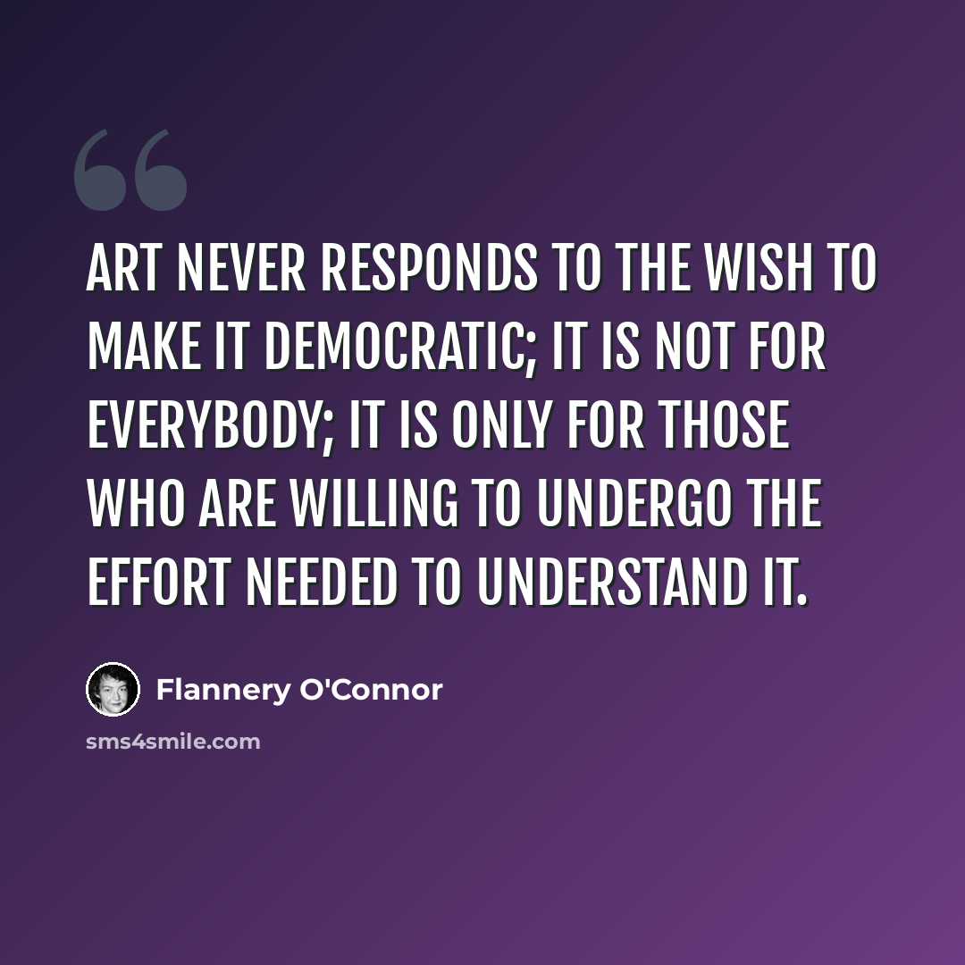 “Art never responds to the wish to make it democratic; it is not for everybody; it is only for those who are willing to undergo the effort needed to understand it.” quote by Flannery O'Connor