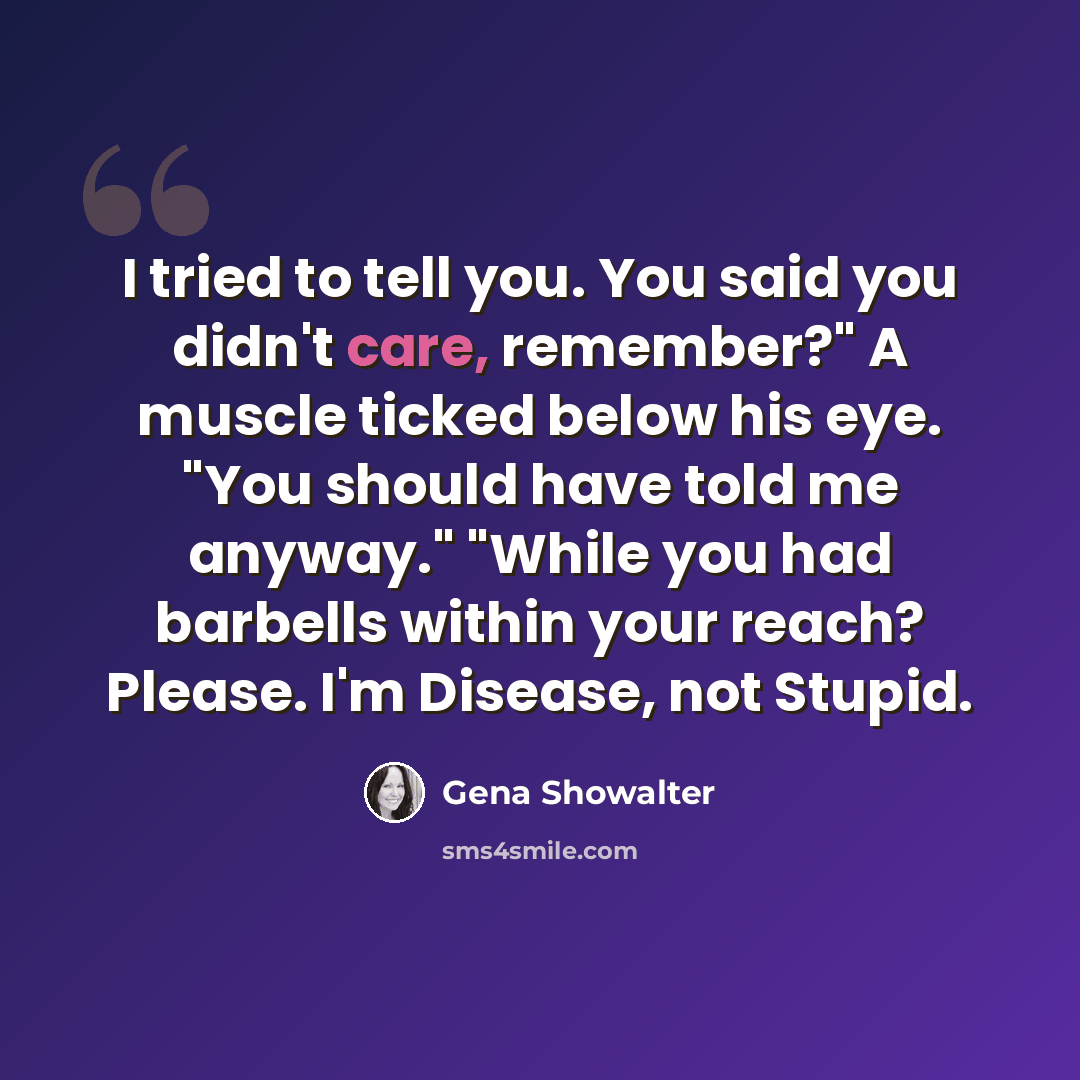 “I tried to tell you. You said you didn't care, remember?" A muscle ticked below his eye. "You should have told me anyway." "While you had barbells within your reach? Please. I'm Disease, not Stupid.” quote by Gena Showalter