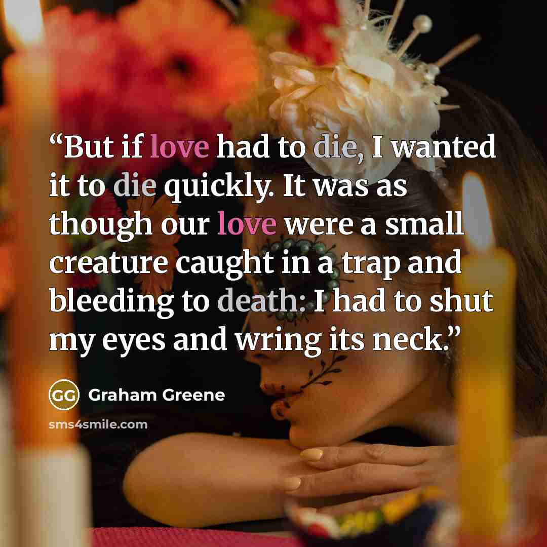 “But if love had to die, I wanted it to die quickly. It was as though our love were a small creature caught in a trap and bleeding to death: I had to shut my eyes and wring its neck.” quote by Graham Greene
