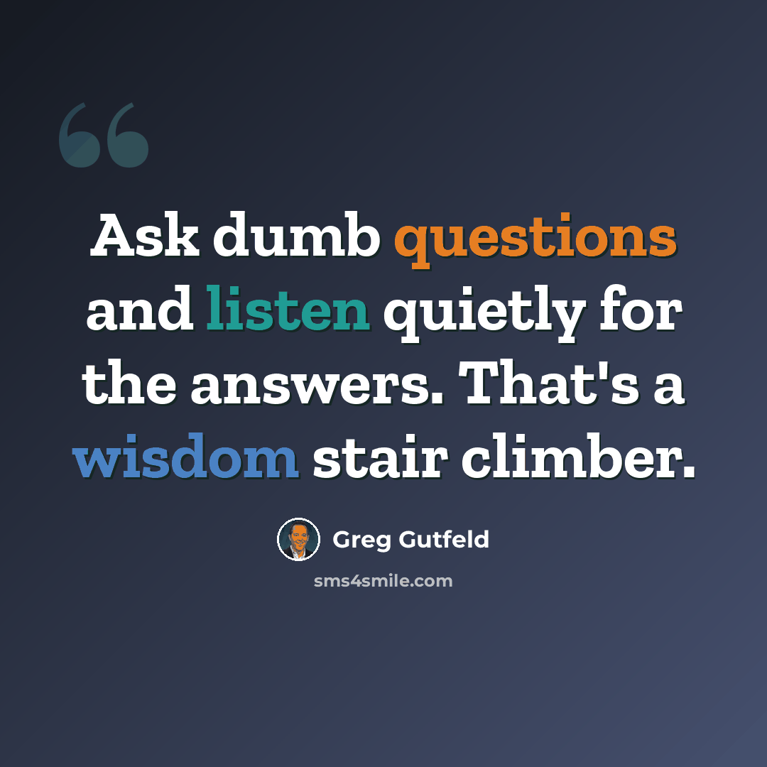 “Ask dumb questions and listen quietly for the answers. That's a wisdom stair climber.” quote by Greg Gutfeld
