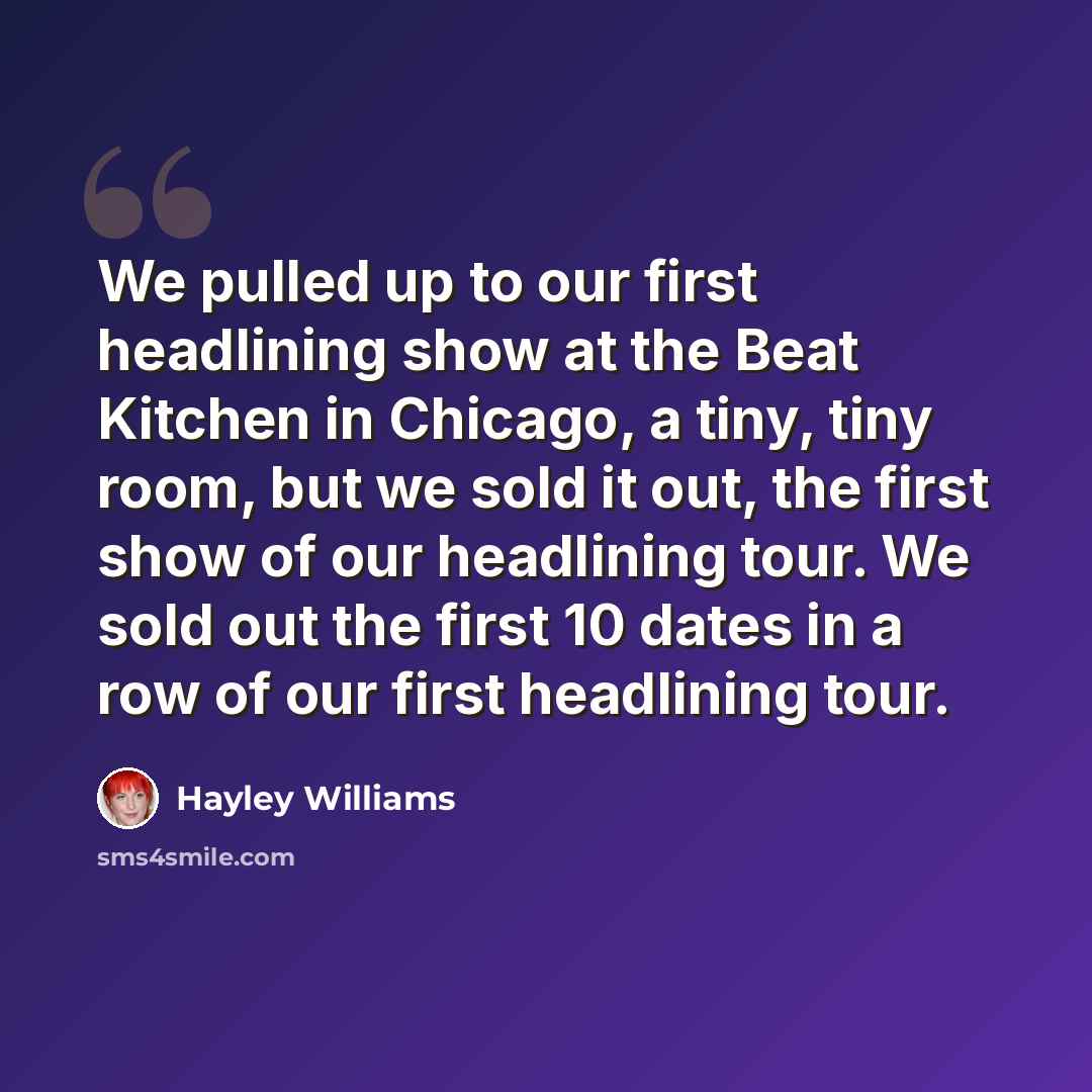 “We pulled up to our first headlining show at the Beat Kitchen in Chicago, a tiny, tiny room, but we sold it out, the first show of our headlining tour. We sold out the first 10 dates in a row of our first headlining tour.” quote by Hayley Williams