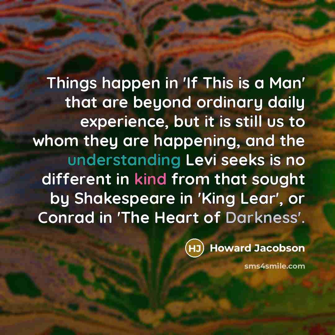 “Things happen in 'If This is a Man' that are beyond ordinary daily experience, but it is still us to whom they are happening, and the understanding Levi seeks is no different in kind from that sought by Shakespeare in 'King Lear', or Conrad in 'The Heart of Darkness'.” quote by Howard Jacobson