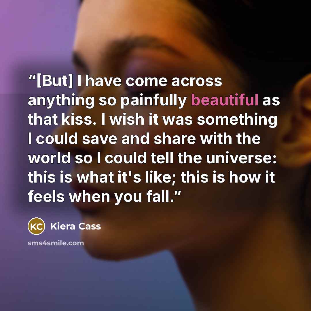 “[But] I have come across anything so painfully beautiful as that kiss. I wish it was something I could save and share with the world so I could tell the universe: this is what it's like; this is how it feels when you fall.” quote by Kiera Cass