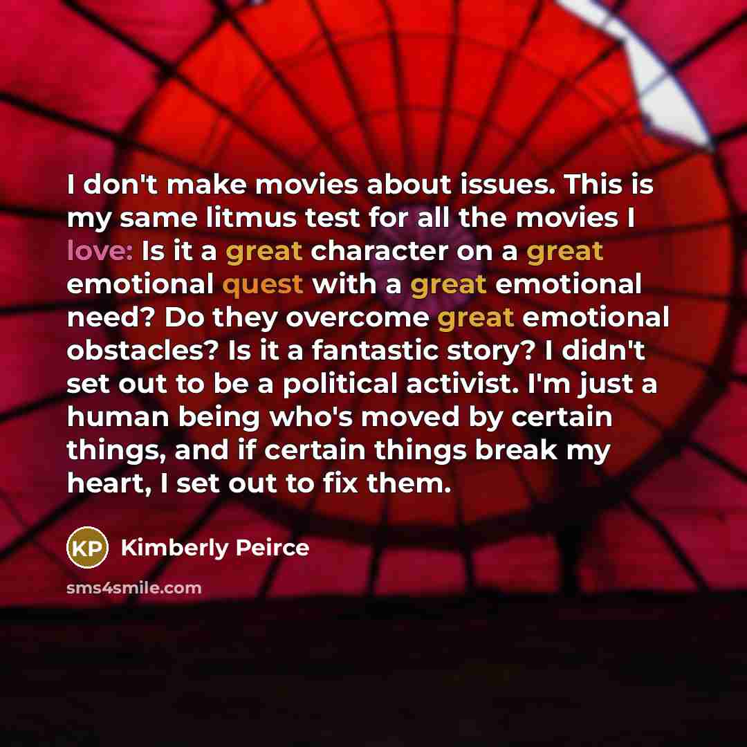 “I don't make movies about issues. This is my same litmus test for all the movies I love: Is it a great character on a great emotional quest with a great emotional need? Do they overcome great emotional obstacles? Is it a fantastic story? I didn't set out to be a political activist. I'm just a…” quote by Kimberly Peirce