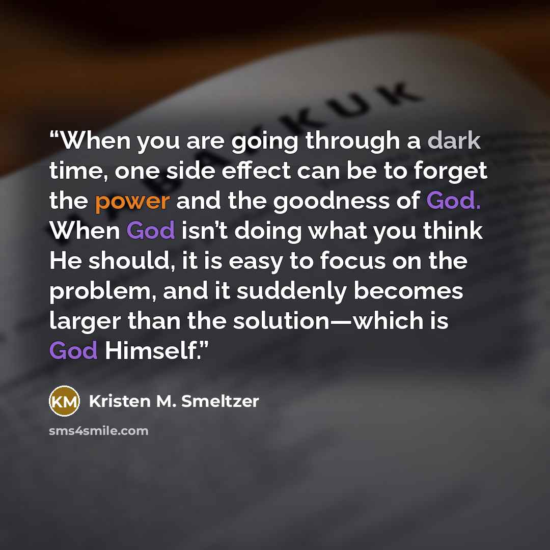 “When you are going through a dark time, one side effect can be to forget the power and the goodness of God. When God isn’t doing what you think He should, it is easy to focus on the problem, and it suddenly becomes larger than the solution—which is God Himself.” quote by Kristen M. Smeltzer