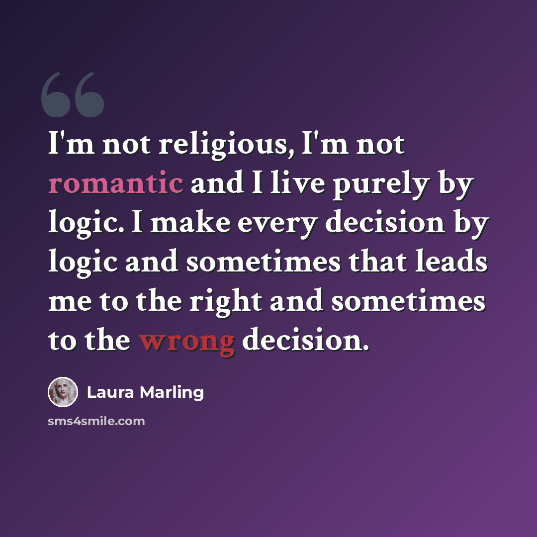 “I'm not religious, I'm not romantic and I live purely by logic. I make every decision by logic and sometimes that leads me to the right and sometimes to the wrong decision.” quote by Laura Marling