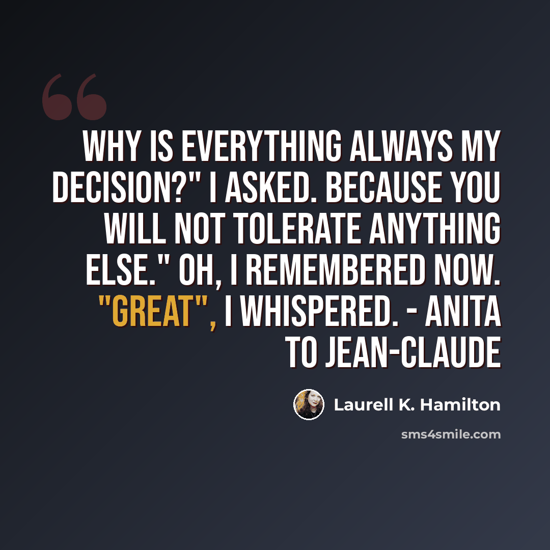 “Why is everything always my decision?" I asked. Because you will not tolerate anything else." Oh, I remembered now. "Great", I whispered. - Anita to Jean-Claude” quote by Laurell K. Hamilton