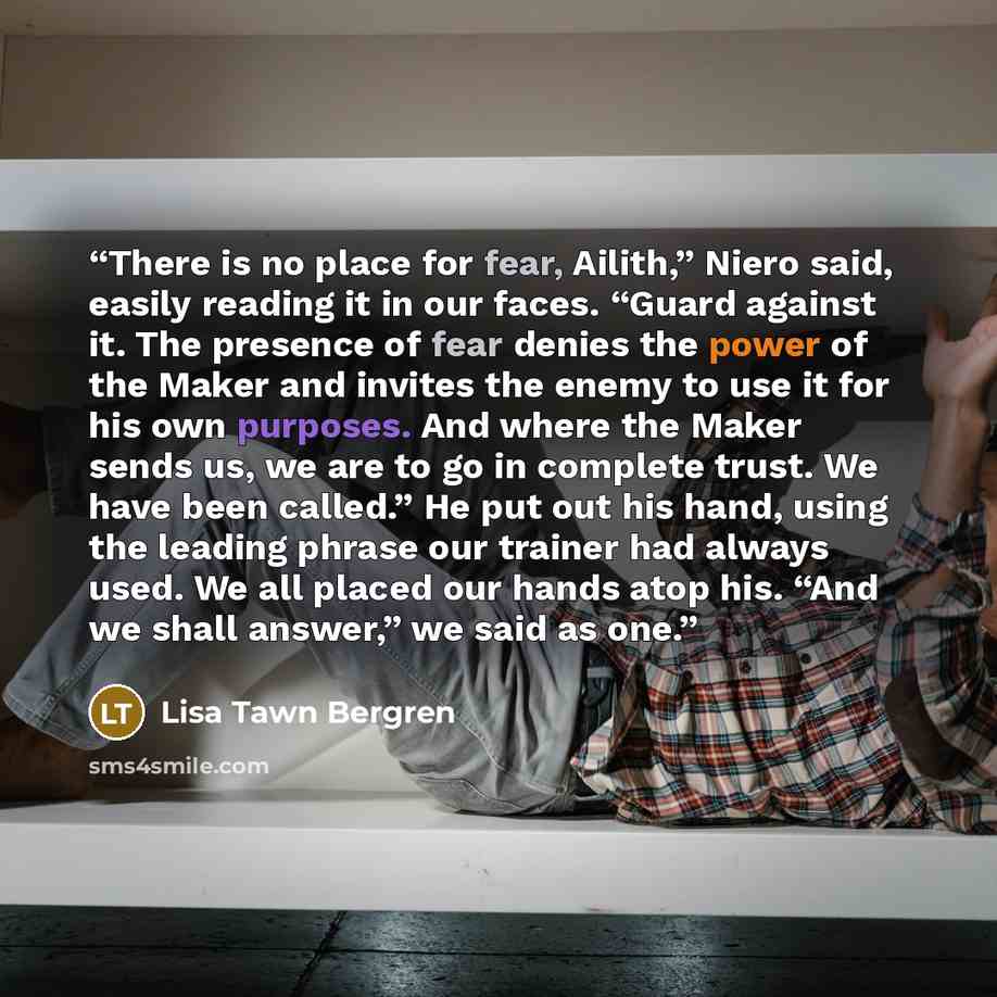 “There is no place for fear, Ailith,” Niero said, easily reading it in our faces. “Guard against it. The presence of fear denies the power of the Maker and invites the enemy to use it for his own purposes. And where the Maker sends us, we are to go in complete trust. We have been called.” He put…” quote by Lisa Tawn Bergren
