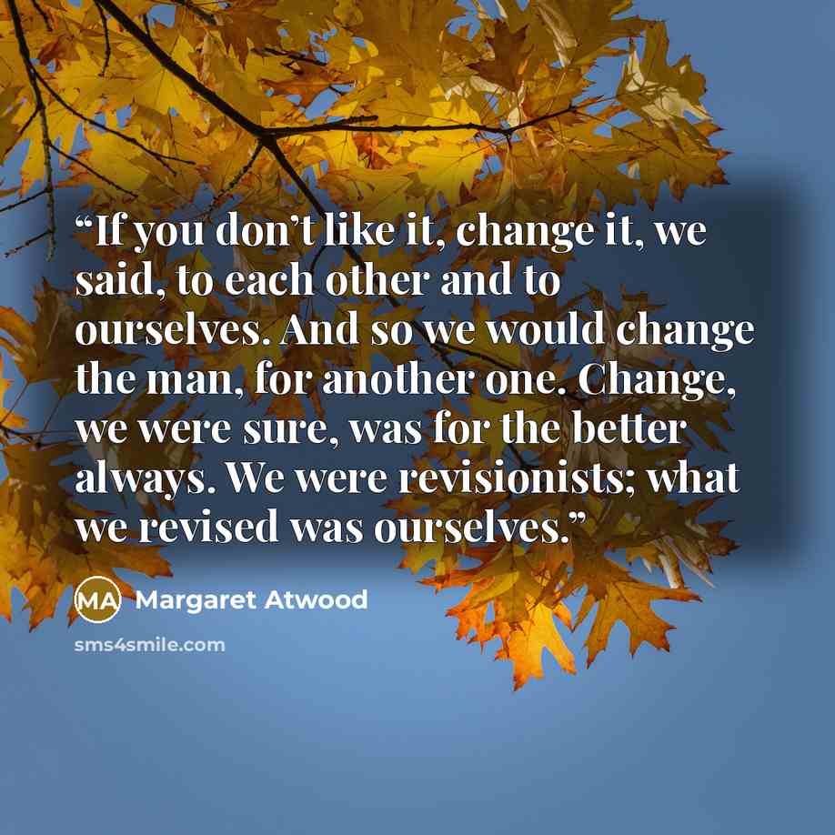 “If you don’t like it, change it, we said, to each other and to ourselves. And so we would change the man, for another one. Change, we were sure, was for the better always. We were revisionists; what we revised was ourselves.” quote by Margaret Atwood