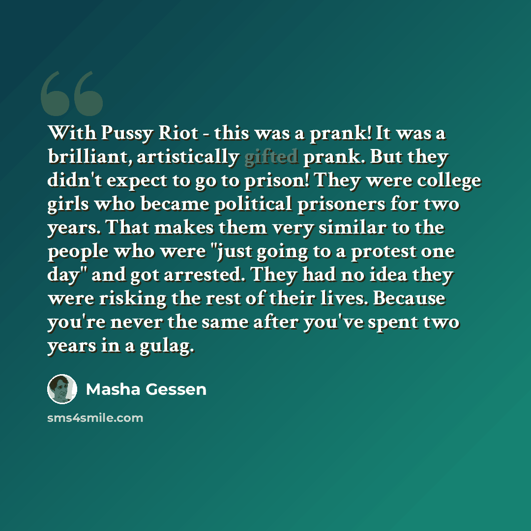 “With Pussy Riot - this was a prank! It was a brilliant, artistically gifted prank. But they didn't expect to go to prison! They were college girls who became political prisoners for two years. That makes them very similar to the people who were "just going to a protest one day" and got arrested…” quote by Masha Gessen