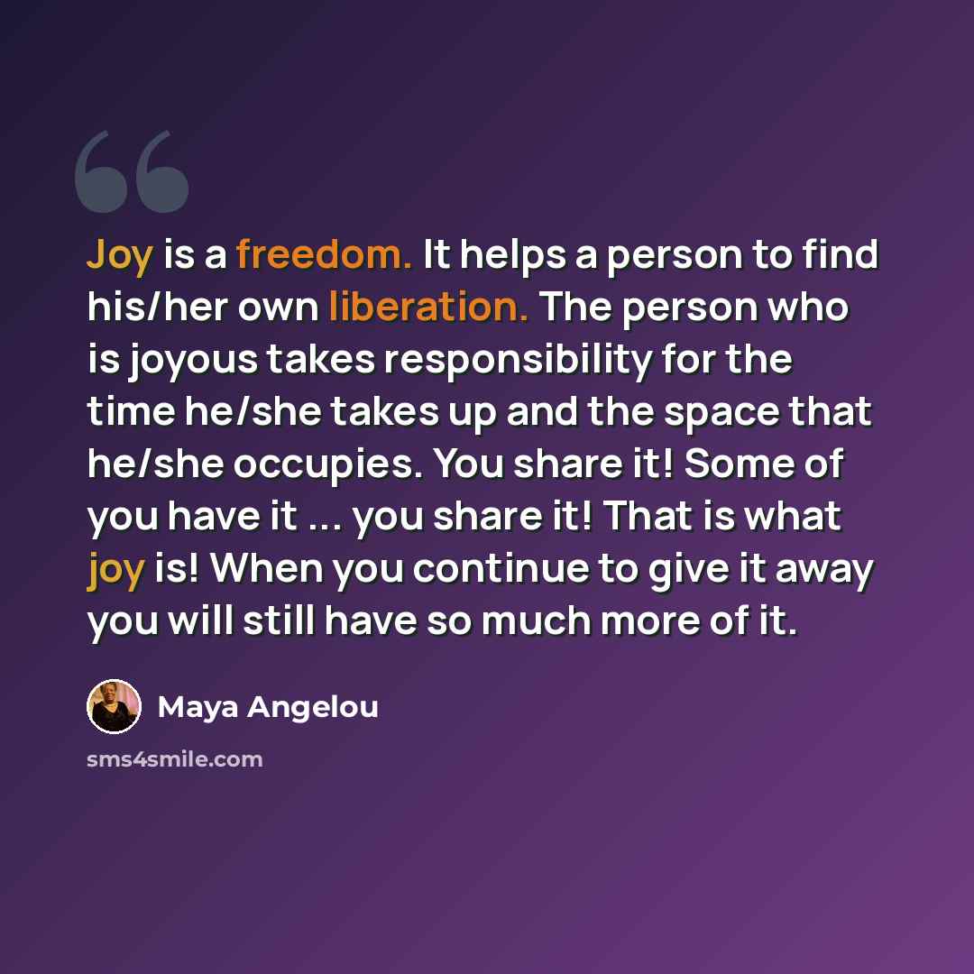 “Joy is a freedom. It helps a person to find his/her own liberation. The person who is joyous takes responsibility for the time he/she takes up and the space that he/she occupies. You share it! Some of you have it ... you share it! That is what joy is! When you continue to give it away you will…” quote by Maya Angelou