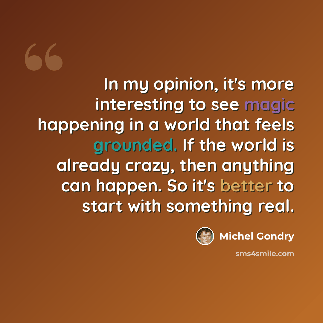 “In my opinion, it's more interesting to see magic happening in a world that feels grounded. If the world is already crazy, then anything can happen. So it's better to start with something real.” quote by Michel Gondry