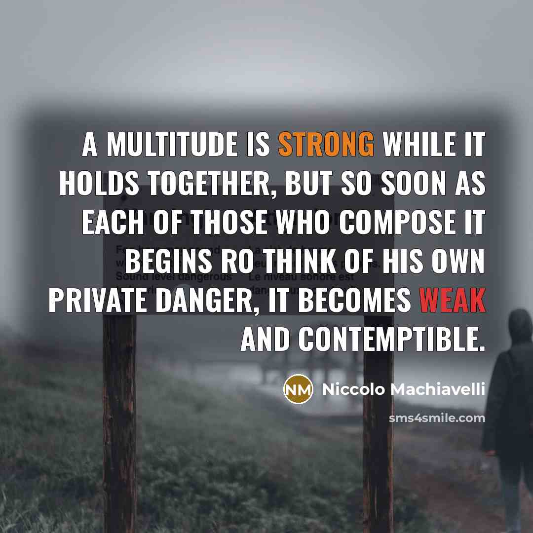 “A multitude is strong while it holds together, but so soon as each of those who compose it begins ro think of his own private danger, it becomes weak and contemptible.” quote by Niccolo Machiavelli