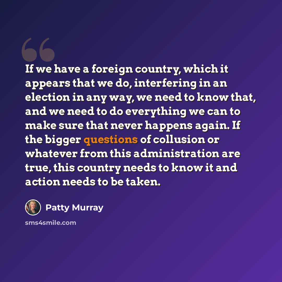 “If we have a foreign country, which it appears that we do, interfering in an election in any way, we need to know that, and we need to do everything we can to make sure that never happens again. If the bigger questions of collusion or whatever from this administration are true, this country needs…” quote by Patty Murray
