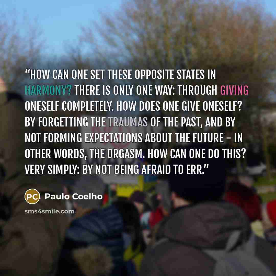 “How can one set these opposite states in harmony? There is only one way: through giving oneself completely. How does one give oneself? By forgetting the traumas of the past, and by not forming expectations about the future - in other words, the orgasm. How can one do this? Very simply: by not…” quote by Paulo Coelho