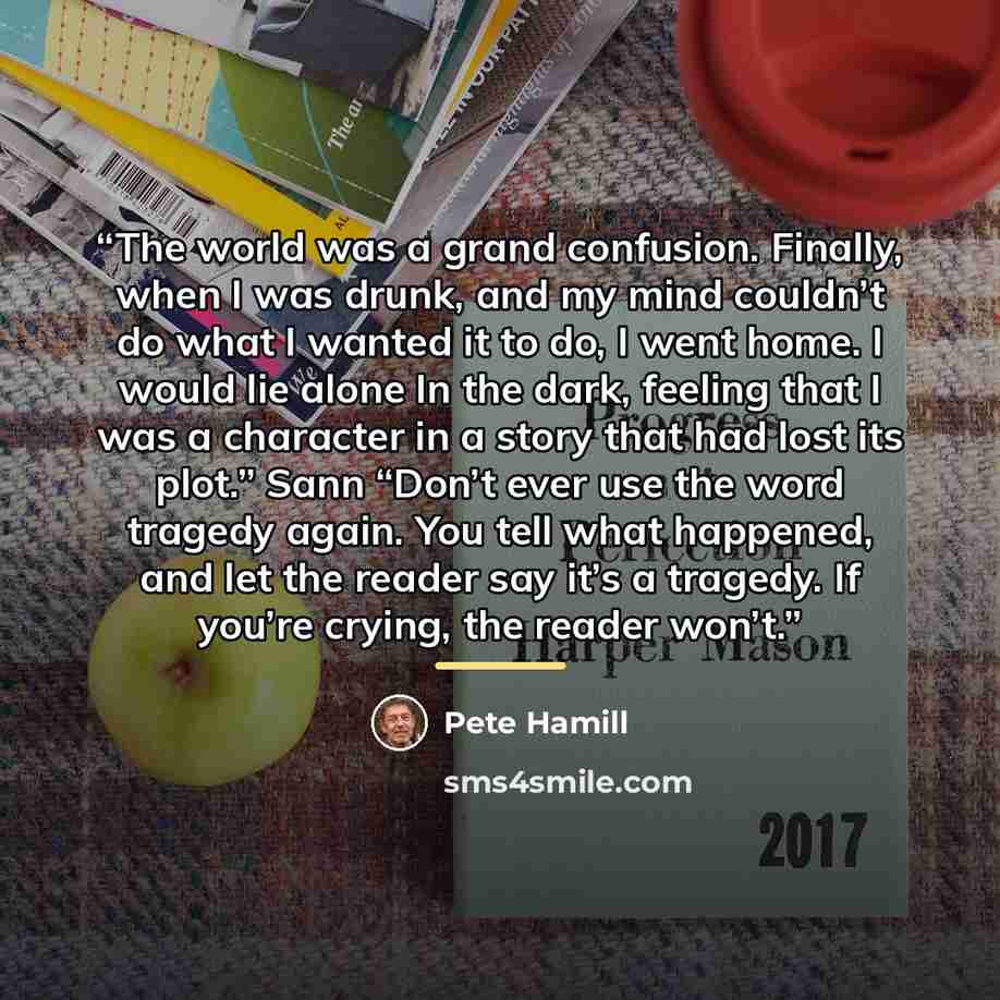 “The world was a grand confusion. Finally, when I was drunk, and my mind couldn’t do what I wanted it to do, I went home. I would lie alone In the dark, feeling that I was a character in a story that had lost its plot.” Sann “Don’t ever use the word tragedy again. You tell what happened, and let…” quote by Pete Hamill